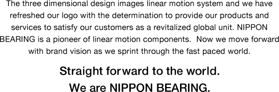 The three dimensional design images linear motion system and we have refreshed our logo with the determination to provide our products and services to satisfy our customers as a revitalized global unit. NIPPON BEARING is a pioneer of linear motion components.  Now we move forward with brand vision as we sprint through the fast paced world. Straight forward to the world. We are NIPPON BEARING.